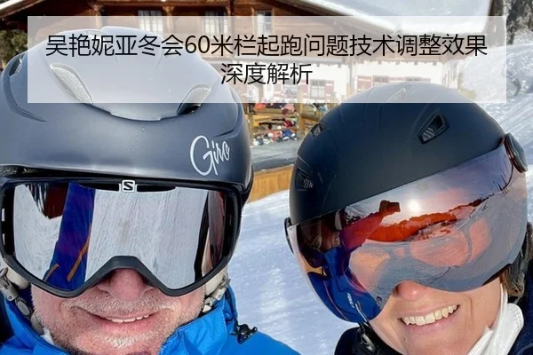 吴艳妮亚冬会60米栏起跑问题技术调整效果深度解析