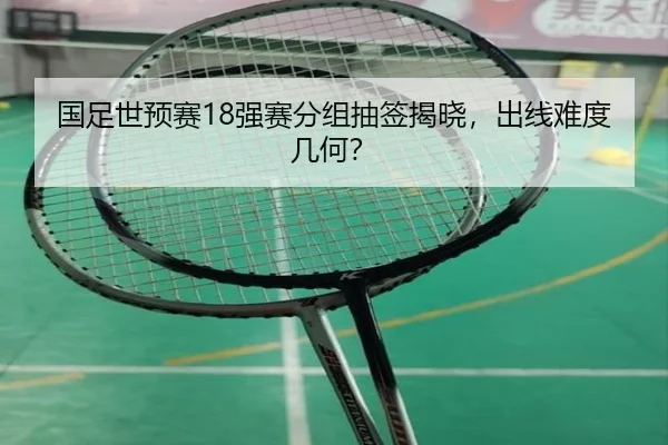 国足世预赛18强赛分组抽签揭晓，出线难度几何？