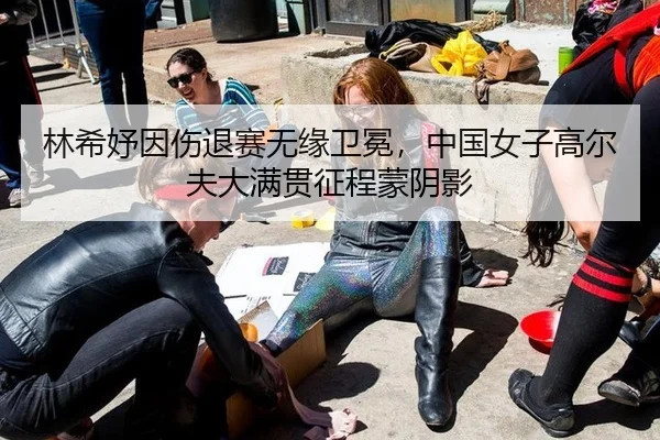 林希妤因伤退赛无缘卫冕，中国女子高尔夫大满贯征程蒙阴影